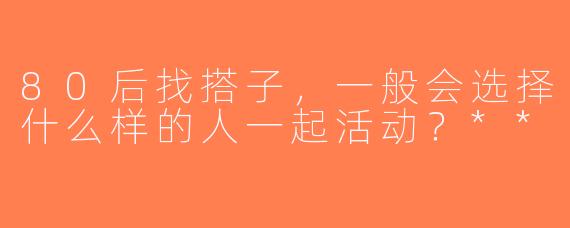 80后找搭子，一般会选择什么样的人一起活动？**