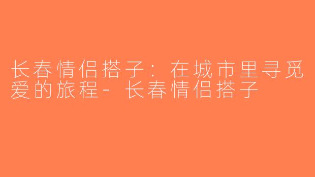 长春情侣搭子：在城市里寻觅爱的旅程-长春情侣搭子
