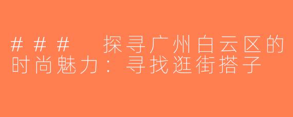### 探寻广州白云区的时尚魅力：寻找逛街搭子