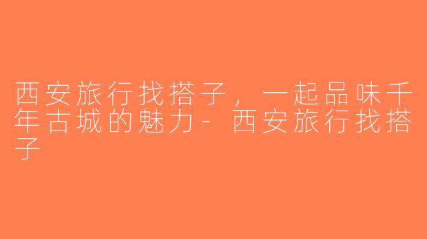 西安旅行找搭子，一起品味千年古城的魅力-西安旅行找搭子