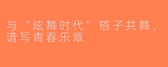 与“炫舞时代”搭子共舞，谱写青春乐章