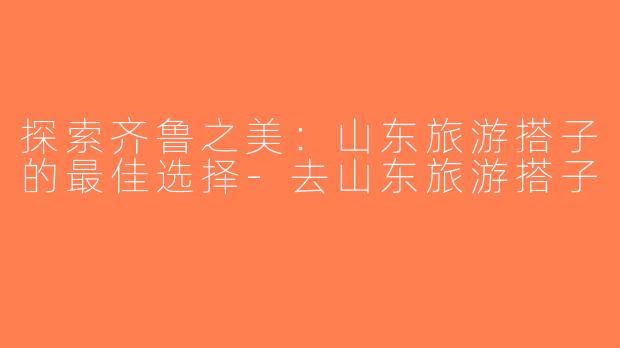 探索齐鲁之美：山东旅游搭子的最佳选择-去山东旅游搭子
