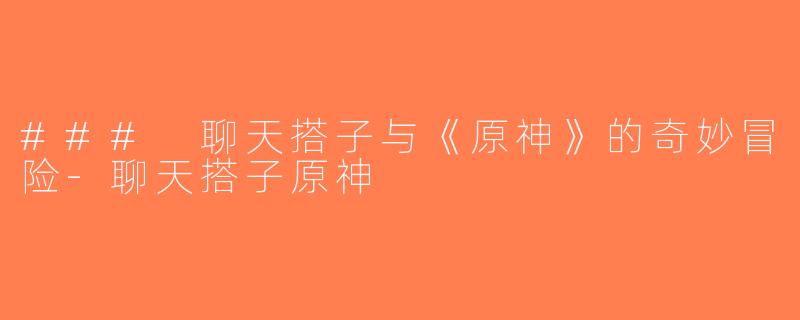 ### 聊天搭子与《原神》的奇妙冒险-聊天搭子原神