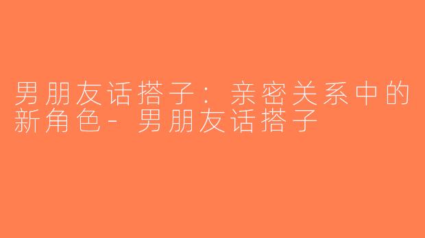 男朋友话搭子：亲密关系中的新角色-男朋友话搭子