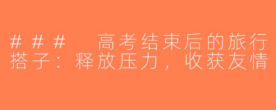 ### 高考结束后的旅行搭子：释放压力，收获友情