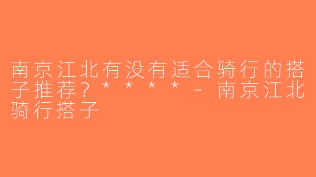 南京江北有没有适合骑行的搭子推荐？****-南京江北骑行搭子