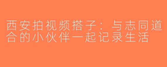 西安拍视频搭子：与志同道合的小伙伴一起记录生活