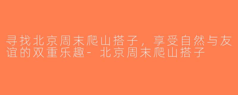 寻找北京周末爬山搭子，享受自然与友谊的双重乐趣-北京周末爬山搭子