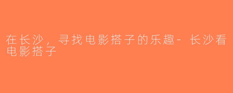在长沙，寻找电影搭子的乐趣-长沙看电影搭子