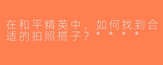 在和平精英中，如何找到合适的拍照搭子？****
