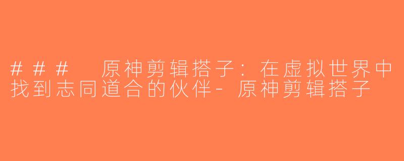 ### 原神剪辑搭子：在虚拟世界中找到志同道合的伙伴-原神剪辑搭子