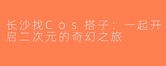 长沙找Cos搭子：一起开启二次元的奇幻之旅