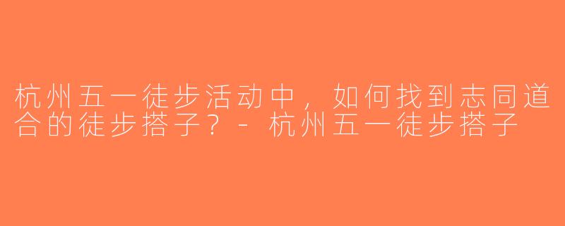 杭州五一徒步活动中，如何找到志同道合的徒步搭子？-杭州五一徒步搭子