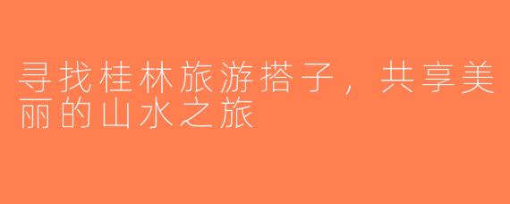 寻找桂林旅游搭子，共享美丽的山水之旅
