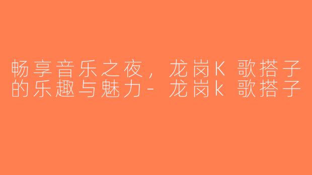畅享音乐之夜，龙岗K歌搭子的乐趣与魅力-龙岗k歌搭子