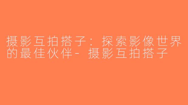 摄影互拍搭子：探索影像世界的最佳伙伴-摄影互拍搭子