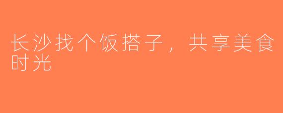 长沙找个饭搭子，共享美食时光