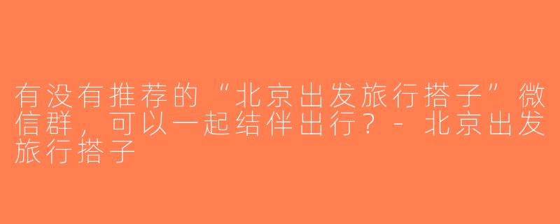 有没有推荐的“北京出发旅行搭子”微信群，可以一起结伴出行？-北京出发旅行搭子