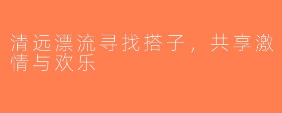 清远漂流寻找搭子，共享激情与欢乐
