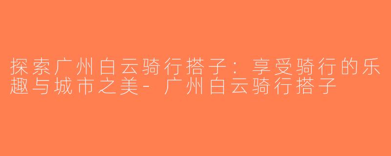 探索广州白云骑行搭子：享受骑行的乐趣与城市之美-广州白云骑行搭子