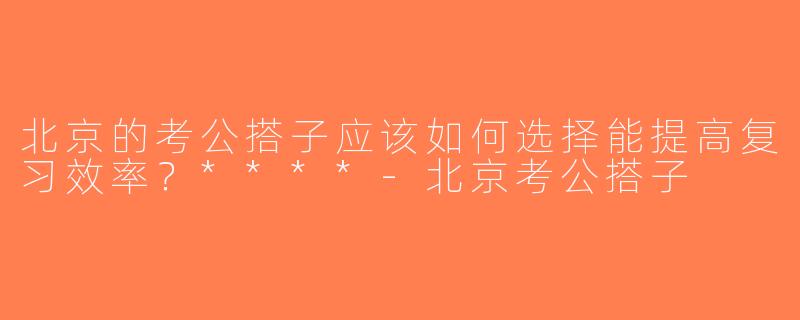 北京的考公搭子应该如何选择能提高复习效率？****-北京考公搭子