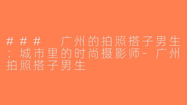 ### 广州的拍照搭子男生：城市里的时尚摄影师-广州拍照搭子男生