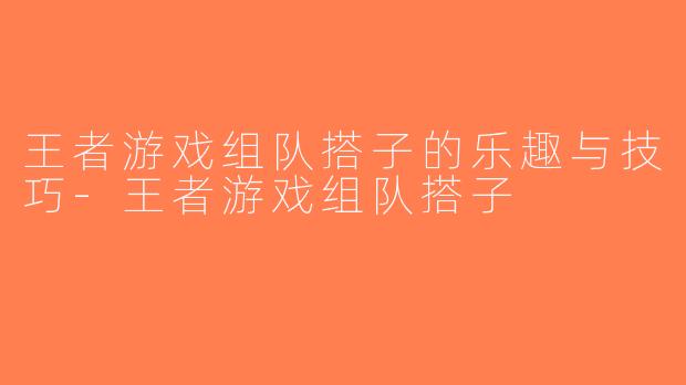 王者游戏组队搭子的乐趣与技巧-王者游戏组队搭子