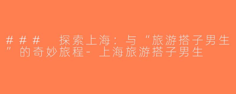 ### 探索上海：与“旅游搭子男生”的奇妙旅程-上海旅游搭子男生