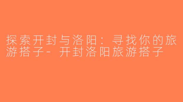 探索开封与洛阳：寻找你的旅游搭子-开封洛阳旅游搭子