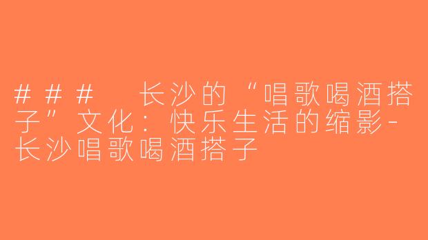 ### 长沙的“唱歌喝酒搭子”文化：快乐生活的缩影-长沙唱歌喝酒搭子