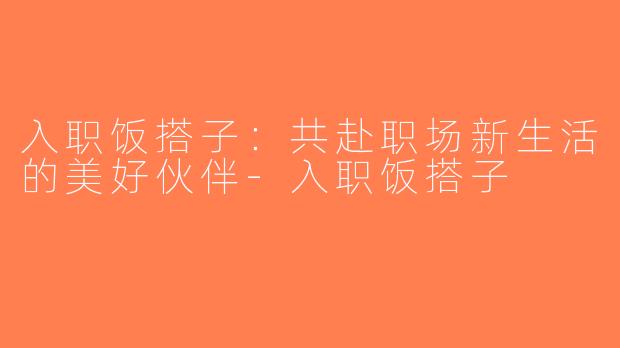 入职饭搭子：共赴职场新生活的美好伙伴-入职饭搭子