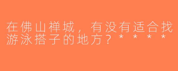 在佛山禅城，有没有适合找游泳搭子的地方？****