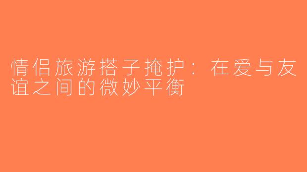 情侣旅游搭子掩护：在爱与友谊之间的微妙平衡