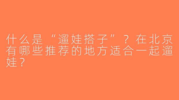 什么是“遛娃搭子”？在北京有哪些推荐的地方适合一起遛娃？