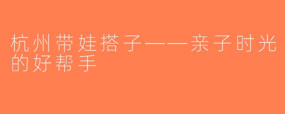 杭州带娃搭子——亲子时光的好帮手