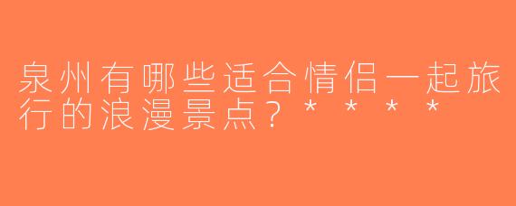 泉州有哪些适合情侣一起旅行的浪漫景点？****
