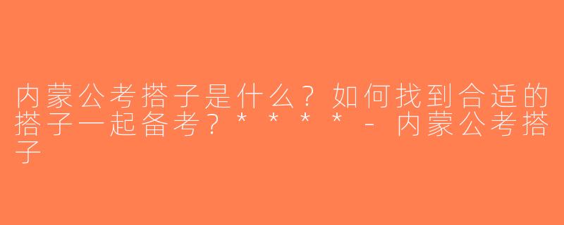 内蒙公考搭子是什么？如何找到合适的搭子一起备考？****-内蒙公考搭子