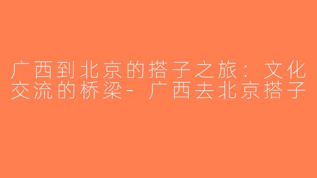 广西到北京的搭子之旅：文化交流的桥梁-广西去北京搭子