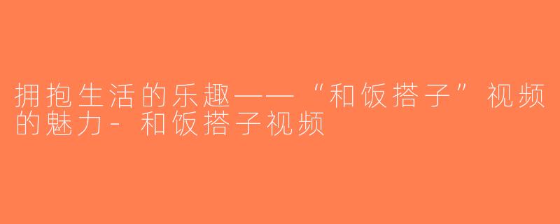 拥抱生活的乐趣——“和饭搭子”视频的魅力-和饭搭子视频