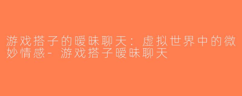 游戏搭子的暧昧聊天：虚拟世界中的微妙情感-游戏搭子暧昧聊天
