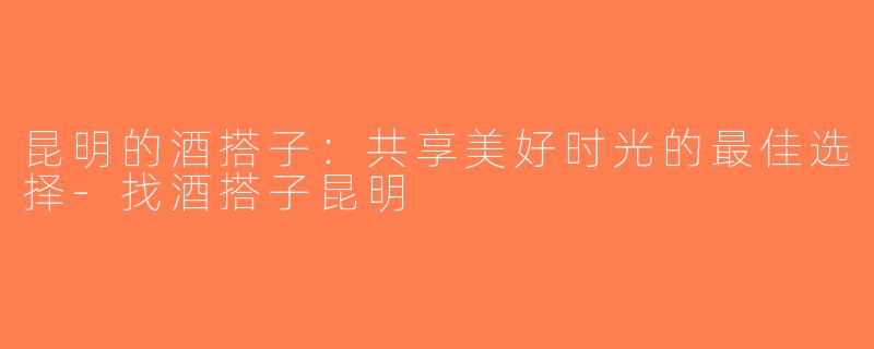 昆明的酒搭子：共享美好时光的最佳选择-找酒搭子昆明