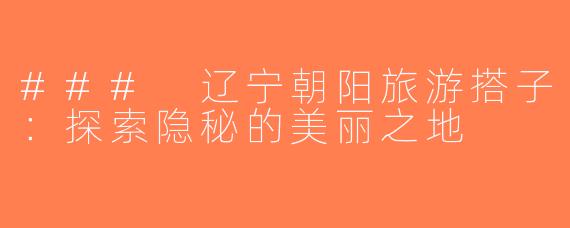 ### 辽宁朝阳旅游搭子：探索隐秘的美丽之地