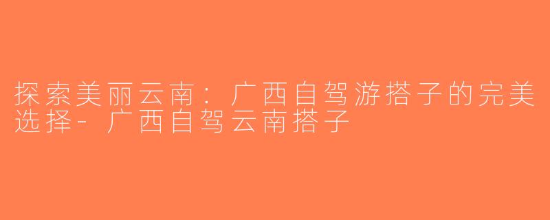 探索美丽云南：广西自驾游搭子的完美选择-广西自驾云南搭子