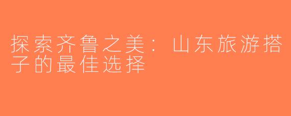探索齐鲁之美：山东旅游搭子的最佳选择