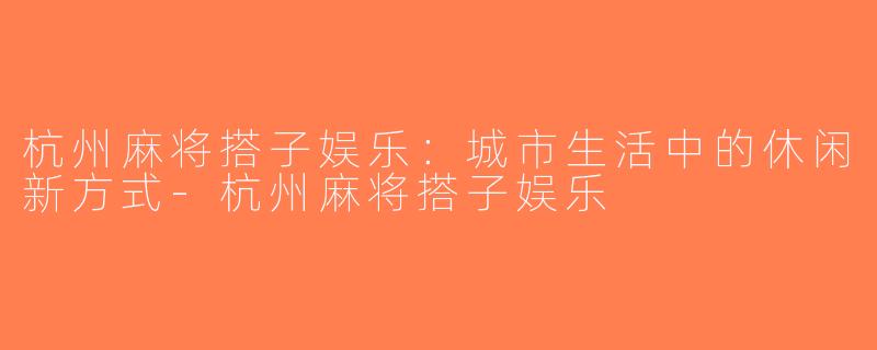 杭州麻将搭子娱乐：城市生活中的休闲新方式-杭州麻将搭子娱乐