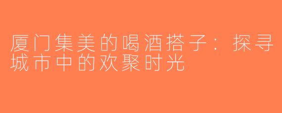 厦门集美的喝酒搭子：探寻城市中的欢聚时光