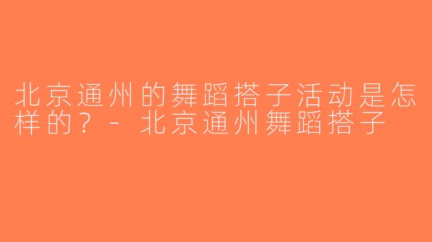 北京通州的舞蹈搭子活动是怎样的？-北京通州舞蹈搭子