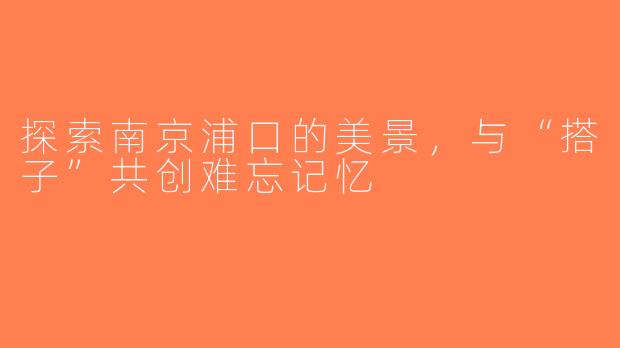 探索南京浦口的美景，与“搭子”共创难忘记忆