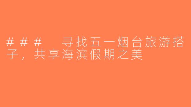 ### 寻找五一烟台旅游搭子，共享海滨假期之美