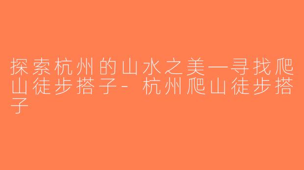 探索杭州的山水之美—寻找爬山徒步搭子-杭州爬山徒步搭子